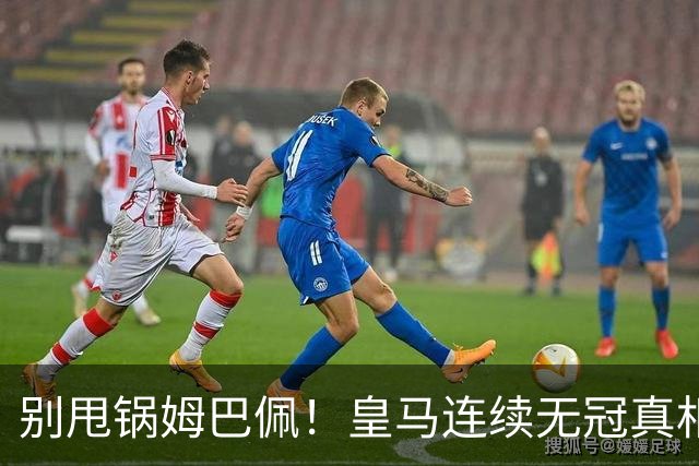 别甩锅姆巴佩！皇马连续无冠真相！传奇离队埋下大祸根